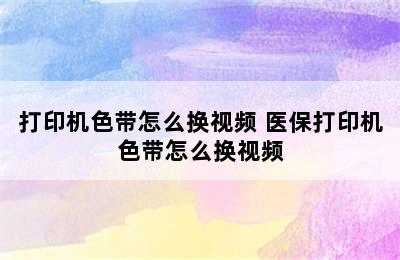 打印机色带怎么换视频 医保打印机色带怎么换视频